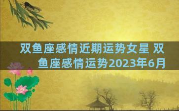 双鱼座感情近期运势女星 双鱼座感情运势2023年6月